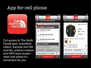 App for cell phone
Full access to The North
Face® gear, expedition
videos, barcode and QR
scanner, product reviews,
and GPS store locator –
when and where it’s
convenient for you.
 