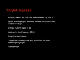 Target Market
Athletes, Hikers, Backpackers, Mountaineers, cyclists, ect.
Sports minded people- wannabe athletes and/or those who
like the "fit" image
College students ages 18-30
Lead Active lifestyles ages 30-55
Active Families/children
Gadget Man -affluent male who must have the latest
technological gadget"
Retired/Older
 