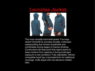 Leonidas Jacket
The most versatile hard-shell jacket. Four-way
stretch HyVent® 2L provides durable, multi-layer
waterproofing that remains breathable and
comfortable during stages of intense climbing.
Constructed with leak-proof fully taped seams to
keep moisture from seeping in during prolonged
exposure to wet conditions. Fully adjustable, helmet-
compatible hood has a laminated brim for additional
coverage. Cuffs adjust with non-abrasive molded
tabs.
 