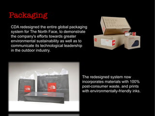 Packaging
CDA redesigned the entire global packaging
system for The North Face, to demonstrate
the company's efforts towards greater
environmental sustainability as well as to
communicate its technological leadership
in the outdoor industry.
The redesigned system now
incorporates materials with 100%
post-consumer waste, and prints
with environmentally-friendly inks.
 