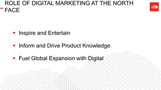 ROLE OF DIGITAL MARKETING AT THE NORTH
FACE
 Inspire and Entertain
 Inform and Drive Product Knowledge
 Fuel Global Expansion with Digital
 