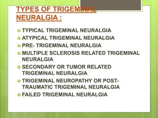 TYPES OF TRIGEMINAL
NEURALGIA :
 TYPICAL TRIGEMINAL NEURALGIA
 ATYPICAL TRIGEMINAL NEURALGIA
 PRE- TRIGEMINAL NEURALGIA
 MULTIPLE SCLEROSIS RELATED TRIGEMINAL
NEURALGIA
 SECONDARY OR TUMOR RELATED
TRIGEMINAL NEURALGIA
 TRIGEMINAL NEUROPATHY OR POST-
TRAUMATIC TRIGEMINAL NEURALGIA
 FAILED TRIGEMINAL NEURALGIA
 