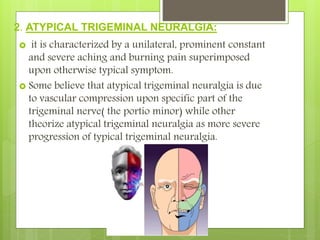 2. ATYPICAL TRIGEMINAL NEURALGIA:
 it is characterized by a unilateral, prominent constant
and severe aching and burning pain superimposed
upon otherwise typical symptom.
 Some believe that atypical trigeminal neuralgia is due
to vascular compression upon specific part of the
trigeminal nerve( the portio minor) while other
theorize atypical trigeminal neuralgia as more severe
progression of typical trigeminal neuralgia.
 