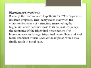 Bioresonance hypothesis
Recently, the bioresonance hypothesis for TN pathogenesis
has been proposed. This theory states that when the
vibration frequency of a structure surrounding the
trigeminal nerve becomes close to its natural frequency,
the resonance of the trigeminal nerve occurs. The
bioresonance can damage trigeminal nerve fibers and lead
to the abnormal transmission of the impulse, which may
finally result in facial pain.
 