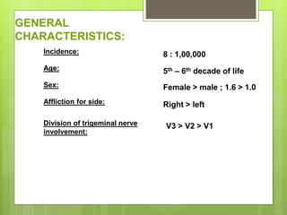 GENERAL
CHARACTERISTICS:
Incidence:
Age:
Sex:
Affliction for side:
Division of trigeminal nerve
involvement:
8 : 1,00,000
5th – 6th decade of life
Female > male ; 1.6 > 1.0
Right > left
V3 > V2 > V1
 