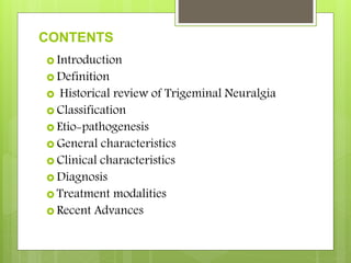 CONTENTS
 Introduction
 Definition
 Historical review of Trigeminal Neuralgia
 Classification
 Etio-pathogenesis
 General characteristics
 Clinical characteristics
 Diagnosis
 Treatment modalities
 Recent Advances
 
