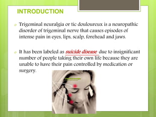 INTRODUCTION
o Trigeminal neuralgia or tic douloureux is a neuropathic
disorder of trigeminal nerve that causes episodes of
intense pain in eyes, lips, scalp, forehead and jaws.
o It has been labeled as suicide disease due to insignificant
number of people taking their own life because they are
unable to have their pain controlled by medication or
surgery.
 