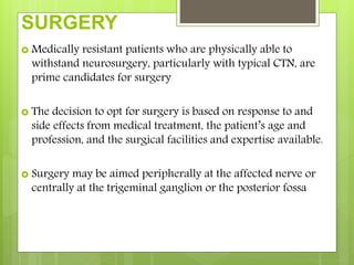 SURGERY
 Medically resistant patients who are physically able to
withstand neurosurgery, particularly with typical CTN, are
prime candidates for surgery
 The decision to opt for surgery is based on response to and
side effects from medical treatment, the patient’s age and
profession, and the surgical facilities and expertise available.
 Surgery may be aimed peripherally at the affected nerve or
centrally at the trigeminal ganglion or the posterior fossa
 