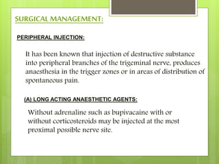 SURGICAL MANAGEMENT:
PERIPHERAL INJECTION:
It has been known that injection of destructive substance
into peripheral branches of the trigeminal nerve, produces
anaesthesia in the trigger zones or in areas of distribution of
spontaneous pain.
(A) LONG ACTING ANAESTHETIC AGENTS:
Without adrenaline such as bupivacaine with or
without corticosteroids may be injected at the most
proximal possible nerve site.
 