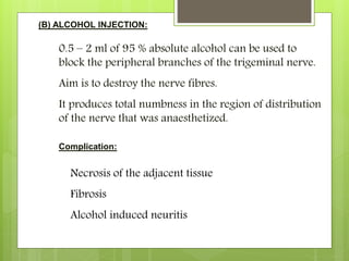 (B) ALCOHOL INJECTION:
0.5 – 2 ml of 95 % absolute alcohol can be used to
block the peripheral branches of the trigeminal nerve.
Aim is to destroy the nerve fibres.
It produces total numbness in the region of distribution
of the nerve that was anaesthetized.
Complication:
Necrosis of the adjacent tissue
Fibrosis
Alcohol induced neuritis
 