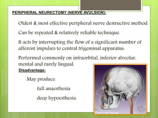 PERIPHERAL NEURECTOMY (NERVE AVULSION):
Oldest & most effective peripheral nerve destructive method
Can be repeated & relatively reliable technique.
It acts by interrupting the flow of a significant number of
afferent impulses to central trigeminal apparatus.
Performed commonly on infraorbital, inferior alveolar,
mental and rarely lingual.
Disadvantage:
May produce
full anaesthesia
deep hypoesthesia
 