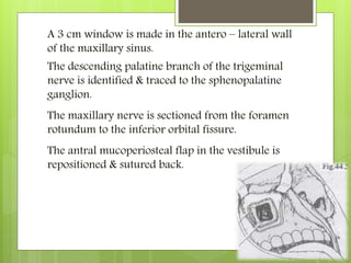 The descending palatine branch of the trigeminal
nerve is identified & traced to the sphenopalatine
ganglion.
The maxillary nerve is sectioned from the foramen
rotundum to the inferior orbital fissure.
The antral mucoperiosteal flap in the vestibule is
repositioned & sutured back.
A 3 cm window is made in the antero – lateral wall
of the maxillary sinus.
 