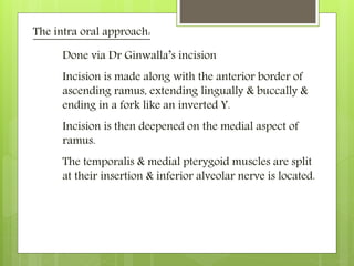 The intra oral approach:
Done via Dr Ginwalla’s incision
Incision is made along with the anterior border of
ascending ramus, extending lingually & buccally &
ending in a fork like an inverted Y.
Incision is then deepened on the medial aspect of
ramus.
The temporalis & medial pterygoid muscles are split
at their insertion & inferior alveolar nerve is located.
 