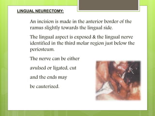 LINGUAL NEURECTOMY:
An incision is made in the anterior border of the
ramus slightly towards the lingual side.
The lingual aspect is exposed & the lingual nerve
identified in the third molar region just below the
periosteum.
The nerve can be either
avulsed or ligated, cut
and the ends may
be cauterized.
 