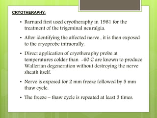 CRYOTHERAPHY:
• Barnard first used cryotheraphy in 1981 for the
treatment of the trigeminal neuralgia.
• After identifying the affected nerve , it is then exposed
to the cryoprobe intraorally.
• Direct application of cryotheraphy probe at
temperatures colder than -60 C are known to produce
Wallerian degeneration without destroying the nerve
sheath itself.
• Nerve is exposed for 2 mm freeze followed by 5 mm
thaw cycle.
• The freeze – thaw cycle is repeated at least 3 times.
 