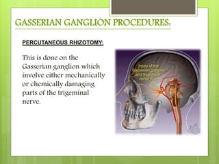 GASSERIAN GANGLION PROCEDURES:
PERCUTANEOUS RHIZOTOMY:
This is done on the
Gasserian ganglion which
involve either mechanically
or chemically damaging
parts of the trigeminal
nerve.
 