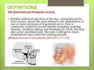 DEFINITIONS
HIS (International Headache society)
 Painful unilateral affection of the face, characterized by
brief electric shock like pain limited to the distribution of
one or more divisions of trigeminal nerve. Pain is
commonly evoked by trivial stimuli including washing,
shaving, smoking talking and brushing the teeth, but may
also occur spontaneously. The pain is abrupt in onset;
terminations may remit for varying periods.
(British Journal of Anesthesia 2001;87:117-32)
 