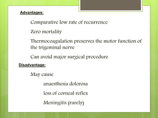 Advantages:
Comparative low rate of recurrence
Zero mortality
Thermocoagulation preserves the motor function of
the trigeminal nerve
Can avoid major surgical procedure
Disadvantage:
May cause
anaesthesia dolorosa
loss of corneal reflex
Meningitis (rarely)
 