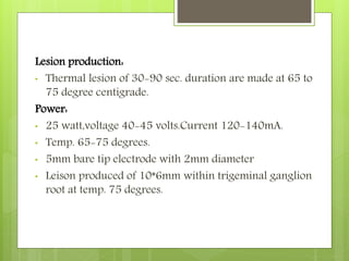 Lesion production:
• Thermal lesion of 30-90 sec. duration are made at 65 to
75 degree centigrade.
Power:
• 25 watt,voltage 40-45 volts.Current 120-140mA.
• Temp. 65-75 degrees.
• 5mm bare tip electrode with 2mm diameter
• Leison produced of 10*6mm within trigeminal ganglion
root at temp. 75 degrees.
 
