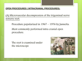 OPEN PROCEDURES ( INTRACRANIAL PROCEDURES):
(A) Microvascular decompression of the trigeminal nerve
sensory root:
Procedure popularized in 1967 – 1976 by Jannetta.
Most commonly performed intra cranial open
procedure.
The root is examined under
the microscope
 