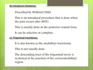 (b) Intradural rhizotomy:
Described by Wilkins[1966]
This is an intradural procedure that is done when
the pain recurs after MVD.
This is usually done in the posterior cranial fossa.
It can be selective or complete.
(c) Trigeminal tractotomy:
It is also known as the medullary tractotomy.
This is not usually done.
The descending tract of the trigeminal nerve is
sectioned at the junction of the cervicomedullary
region.
 