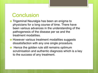 Conclusion
 Trigeminal Neuralgia has been an enigma to
physicians for a long course of time. There have
been various advances in the understanding of the
pathogenesis of the disease per se and the
treatment modalities.
 However various treatment modalities suggests
dissatisfaction with any one single procedure.
 Hence the golden rule still remains optimum
scrutinisation and authentic diagnosis which is a key
to the success of any treatment.
 