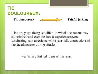TIC
DOULOUREUX:
Tic douloureux Painful jerking
It is a truly agonizing condition, in which the patient may
clunch the hand over the face & experience severe,
lancinating pain associated with spasmodic contractions of
the facial muscles during attacks
– a feature that led to use of this term
 