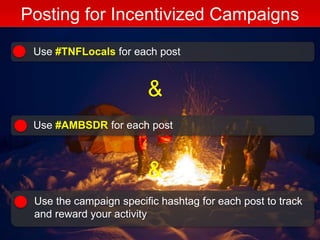 Posting for Incentivized Campaigns
Use #TNFLocals for each post
Use #AMBSDR for each post
Use the campaign specific hashtag for each post to track
and reward your activity
&
&
 