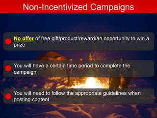Non-Incentivized Campaigns
No offer of free gift/product/reward/an opportunity to win a
prize
You will have a certain time period to complete the
campaign
You will need to follow the appropriate guidelines when
posting content
 