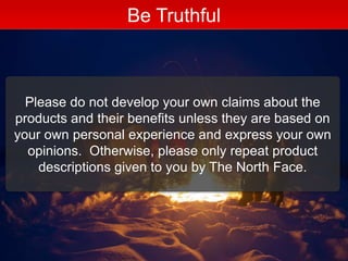 Be Truthful
Please do not develop your own claims about the
products and their benefits unless they are based on
your own personal experience and express your own
opinions. Otherwise, please only repeat product
descriptions given to you by The North Face.
 