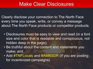 Clearly disclose your connection to The North Face
every time you speak, write, or convey a message
about The North Face products or competitor products.
• Disclosures must be easy to view and read (in a font
size and color that is readable and conspicuous, not
hidden deep in the page);
• Be truthful about the content and statements you
make; and
• Add #TNFLocals and #AMBSDR (if you are posting
for incentivized campaigns)
Make Clear Disclosures
 