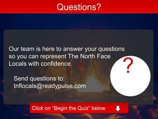 Our team is here to answer your questions
so you can represent The North Face
Locals with confidence.
Send questions to:
tnflocals@readypulse.com
Questions?
Click on “Begin the Quiz” below
?
 