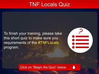 To finish your training, please take
this short quiz to make sure you
requirements of the #TNFLocals
program.
TNF Locals Quiz
Click on “Begin the Quiz” below
 