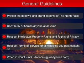 General Guidelines
Protect the goodwill and brand integrity of The North Face
Don’t bully or harass anyone at anytime
Respect Intellectual Property Rights and Rights of Privacy
Respect Terms of Service for all websites you post content
on
When in doubt – ASK (tnflocals@readypulse.com)
 