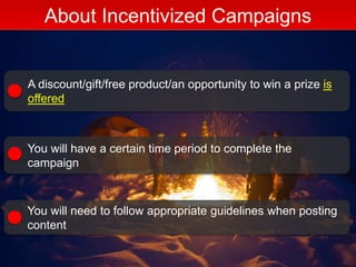 About Incentivized Campaigns
A discount/gift/free product/an opportunity to win a prize is
offered
You will have a certain time period to complete the
campaign
You will need to follow appropriate guidelines when posting
content
 