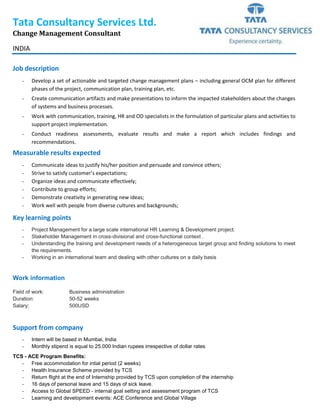 Tata Consultancy Services Ltd.
Change Management Consultant
INDIA
Job description
- Develop a set of actionable and targeted change management plans – including general OCM plan for different
phases of the project, communication plan, training plan, etc.
- Create communication artifacts and make presentations to inform the impacted stakeholders about the changes
of systems and business processes.
- Work with communication, training, HR and OD specialists in the formulation of particular plans and activities to
support project implementation.
- Conduct readiness assessments, evaluate results and make a report which includes findings and
recommendations.
Measurable results expected
- Communicate ideas to justify his/her position and persuade and convince others;
- Strive to satisfy customer’s expectations;
- Organize ideas and communicate effectively;
- Contribute to group efforts;
- Demonstrate creativity in generating new ideas;
- Work well with people from diverse cultures and backgrounds;
Key learning points
- Project Management for a large scale international HR Learning & Development project.
- Stakeholder Management in cross-divisional and cross-functional context .
- Understanding the training and development needs of a heterogeneous target group and finding solutions to meet
the requirements.
- Working in an international team and dealing with other cultures on a daily basis
Work information
Field of work: Business administration
Duration: 50-52 weeks
Salary: 500USD
Support from company
- Intern will be based in Mumbai, India
- Monthly stipend is equal to 25.000 Indian rupees irrespective of dollar rates
TCS - ACE Program Benefits:
- Free accommodation for intial period (2 weeks)
- Health Insurance Scheme provided by TCS
- Return flight at the end of Internship provided by TCS upon completion of the internship
- 16 days of personal leave and 15 days of sick leave.
- Access to Global SPEED - internal goal setting and assessment program of TCS
- Learning and development events: ACE Conference and Global Village
 