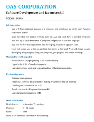 OAS-CORPORATION
Software Development and Japanese skill
TOKYO - JAPAN
Job description
- You will learn Japanese manners at a company, and sometimes go out to learn Japanese
culture and history.
- Your coworker will explain working rules in OAS and teach how to develop programs.
You will try to develop samples of programs and practice to use Java language.
- You will practice to design system and developing program in a project team.
- OAS will assign you to the project team that meets at the level. You will design system,
developing programs practically, test programs, join progress and review meetings.
Measurable results expected
- Practically use your programing skills in the company
- Upgrade the skills of developing system.
- Learn the working spirit and corporate culture of Japanese companies
Key learning points
- Brush up your Japanese
- Experience software development of making programs on-the-job-training
- Develop your communication skill
- Acquire the whole of Japanese business skill
- Learn Japanese management of IT
Work information
Field of work: Information Technology
Duration: 8 – 12 weeks
Salary: $835
There is a Vietnamese coworker in this company.
 