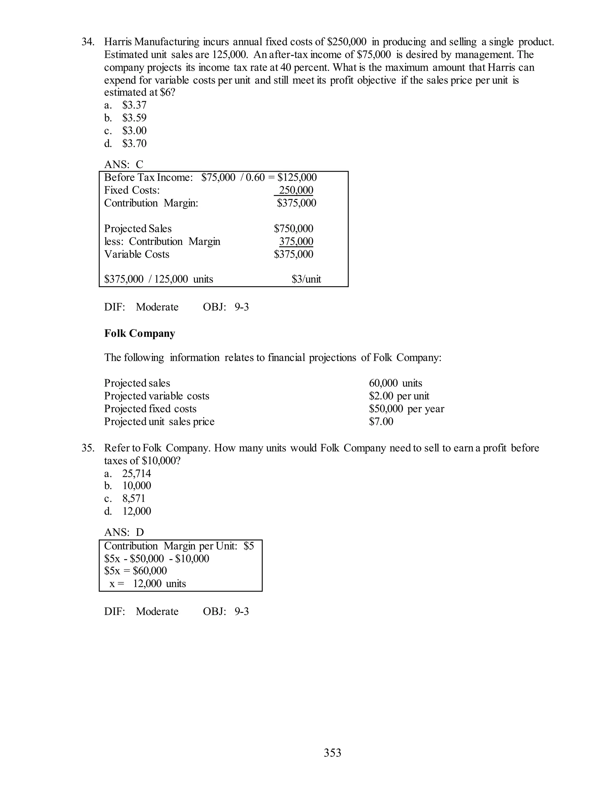 353
34. Harris Manufacturing incurs annual fixed costs of $250,000 in producing and selling a single product.
Estimated unit sales are 125,000. An after-tax income of $75,000 is desired by management. The
company projects its income tax rate at 40 percent. What is the maximum amount that Harris can
expend for variable costs per unit and still meet its profit objective if the sales price per unit is
estimated at $6?
a. $3.37
b. $3.59
c. $3.00
d. $3.70
ANS: C
Before Tax Income: $75,000 / 0.60 = $125,000
Fixed Costs: 250,000
Contribution Margin: $375,000
Projected Sales $750,000
less: Contribution Margin 375,000
Variable Costs $375,000
$375,000 / 125,000 units $3/unit
DIF: Moderate OBJ: 9-3
Folk Company
The following information relates to financial projections of Folk Company:
Projected sales 60,000 units
Projected variable costs $2.00 per unit
Projected fixed costs $50,000 per year
Projected unit sales price $7.00
35. Refer to Folk Company. How many units would Folk Company need to sell to earn a profit before
taxes of $10,000?
a. 25,714
b. 10,000
c. 8,571
d. 12,000
ANS: D
Contribution Margin per Unit: $5
$5x - $50,000 - $10,000
$5x = $60,000
x = 12,000 units
DIF: Moderate OBJ: 9-3
 