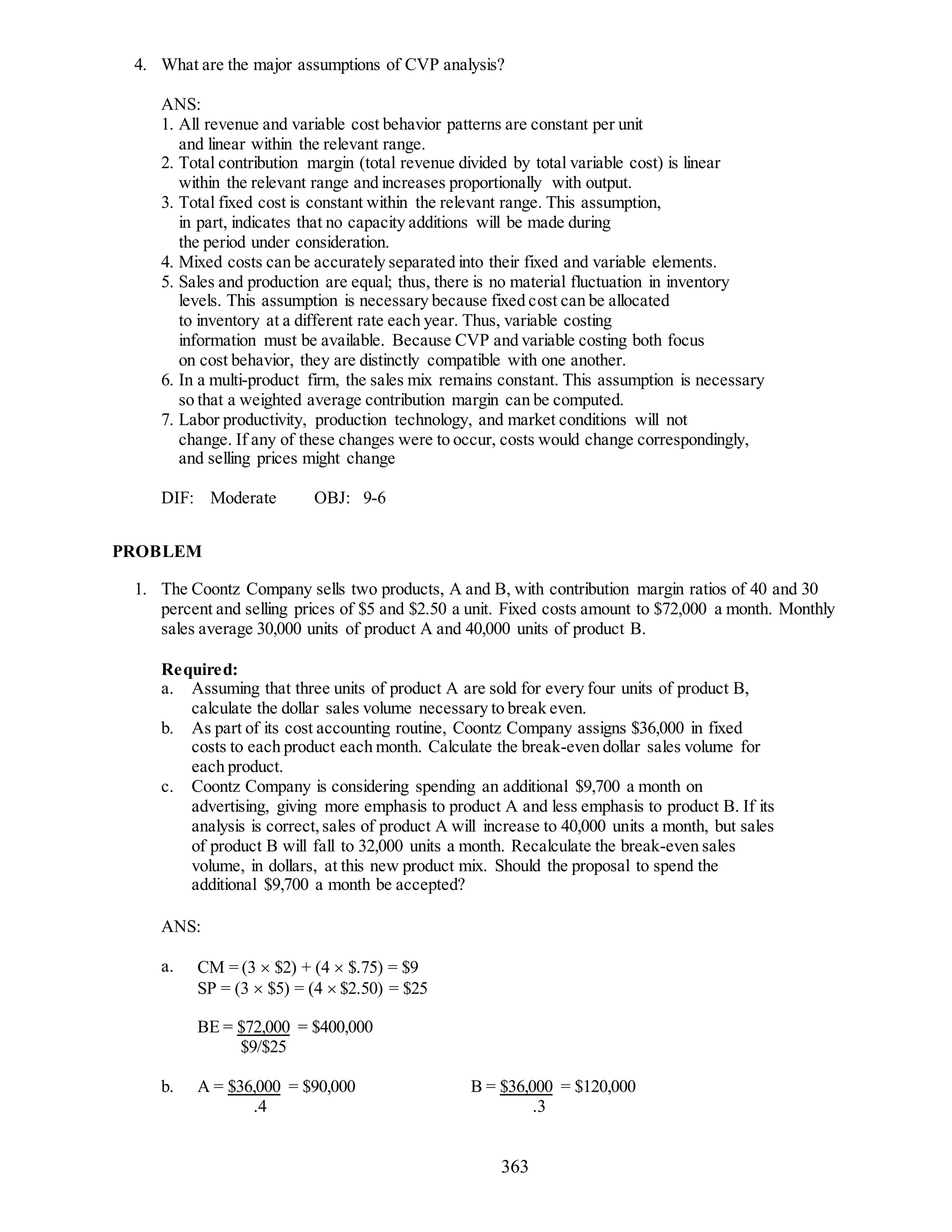 363
4. What are the major assumptions of CVP analysis?
ANS:
1. All revenue and variable cost behavior patterns are constant per unit
and linear within the relevant range.
2. Total contribution margin (total revenue divided by total variable cost) is linear
within the relevant range and increases proportionally with output.
3. Total fixed cost is constant within the relevant range. This assumption,
in part, indicates that no capacity additions will be made during
the period under consideration.
4. Mixed costs can be accurately separated into their fixed and variable elements.
5. Sales and production are equal; thus, there is no material fluctuation in inventory
levels. This assumption is necessary because fixed cost can be allocated
to inventory at a different rate each year. Thus, variable costing
information must be available. Because CVP and variable costing both focus
on cost behavior, they are distinctly compatible with one another.
6. In a multi-product firm, the sales mix remains constant. This assumption is necessary
so that a weighted average contribution margin can be computed.
7. Labor productivity, production technology, and market conditions will not
change. If any of these changes were to occur, costs would change correspondingly,
and selling prices might change
DIF: Moderate OBJ: 9-6
PROBLEM
1. The Coontz Company sells two products, A and B, with contribution margin ratios of 40 and 30
percent and selling prices of $5 and $2.50 a unit. Fixed costs amount to $72,000 a month. Monthly
sales average 30,000 units of product A and 40,000 units of product B.
Required:
a. Assuming that three units of product A are sold for every four units of product B,
calculate the dollar sales volume necessary to break even.
b. As part of its cost accounting routine, Coontz Company assigns $36,000 in fixed
costs to each product each month. Calculate the break-even dollar sales volume for
each product.
c. Coontz Company is considering spending an additional $9,700 a month on
advertising, giving more emphasis to product A and less emphasis to product B. If its
analysis is correct,sales of product A will increase to 40,000 units a month, but sales
of product B will fall to 32,000 units a month. Recalculate the break-even sales
volume, in dollars, at this new product mix. Should the proposal to spend the
additional $9,700 a month be accepted?
ANS:
a. CM = (3  $2) + (4  $.75) = $9
SP = (3  $5) = (4  $2.50) = $25
BE = $72,000 = $400,000
$9/$25
b. A = $36,000 = $90,000 B = $36,000 = $120,000
.4 .3
 
