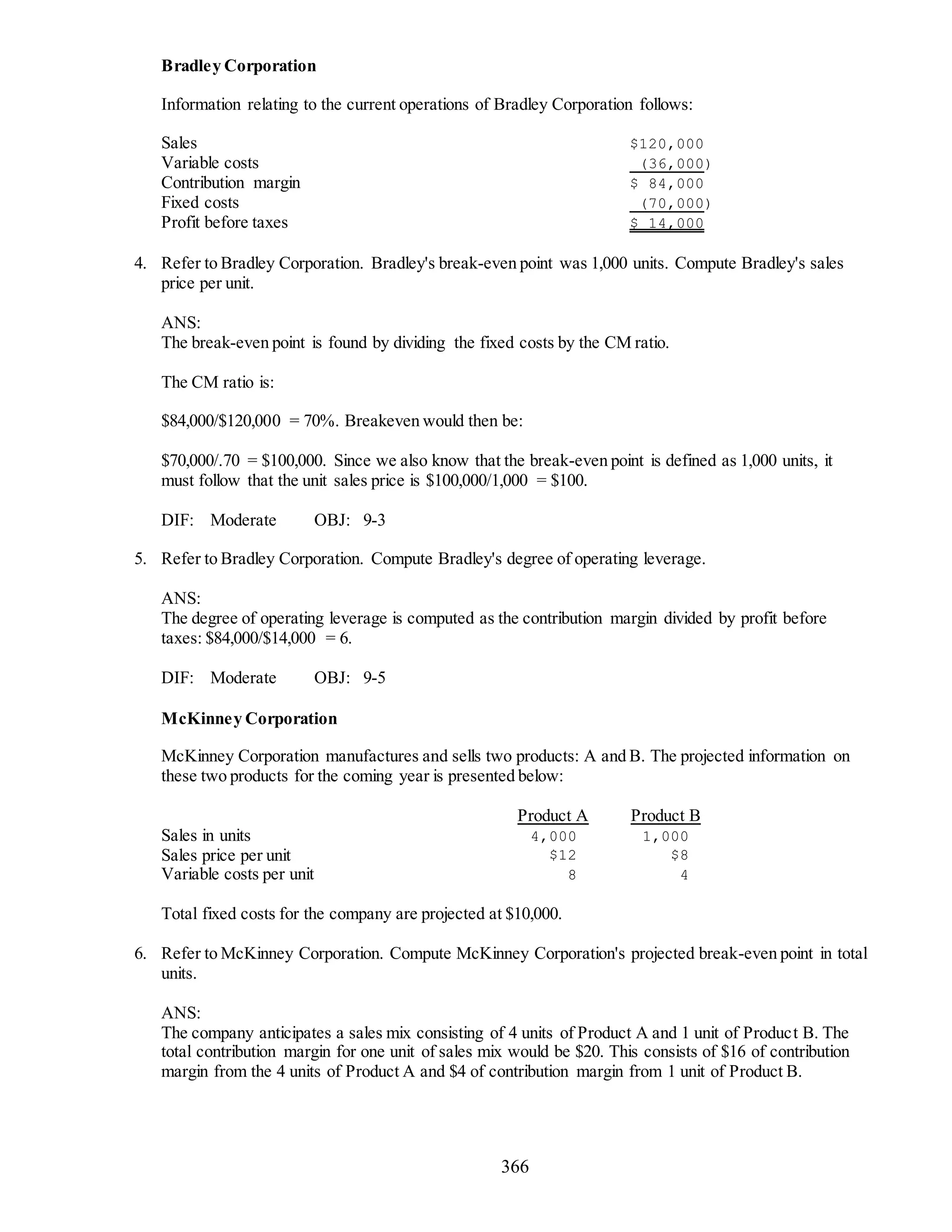 366
Bradley Corporation
Information relating to the current operations of Bradley Corporation follows:
Sales $120,000
Variable costs (36,000)
Contribution margin $ 84,000
Fixed costs (70,000)
Profit before taxes $ 14,000
4. Refer to Bradley Corporation. Bradley's break-even point was 1,000 units. Compute Bradley's sales
price per unit.
ANS:
The break-even point is found by dividing the fixed costs by the CM ratio.
The CM ratio is:
$84,000/$120,000 = 70%. Breakeven would then be:
$70,000/.70 = $100,000. Since we also know that the break-even point is defined as 1,000 units, it
must follow that the unit sales price is $100,000/1,000 = $100.
DIF: Moderate OBJ: 9-3
5. Refer to Bradley Corporation. Compute Bradley's degree of operating leverage.
ANS:
The degree of operating leverage is computed as the contribution margin divided by profit before
taxes: $84,000/$14,000 = 6.
DIF: Moderate OBJ: 9-5
McKinney Corporation
McKinney Corporation manufactures and sells two products: A and B. The projected information on
these two products for the coming year is presented below:
Product A Product B
Sales in units 4,000 1,000
Sales price per unit $12 $8
Variable costs per unit 8 4
Total fixed costs for the company are projected at $10,000.
6. Refer to McKinney Corporation. Compute McKinney Corporation's projected break-even point in total
units.
ANS:
The company anticipates a sales mix consisting of 4 units of Product A and 1 unit of Product B. The
total contribution margin for one unit of sales mix would be $20. This consists of $16 of contribution
margin from the 4 units of Product A and $4 of contribution margin from 1 unit of Product B.
 