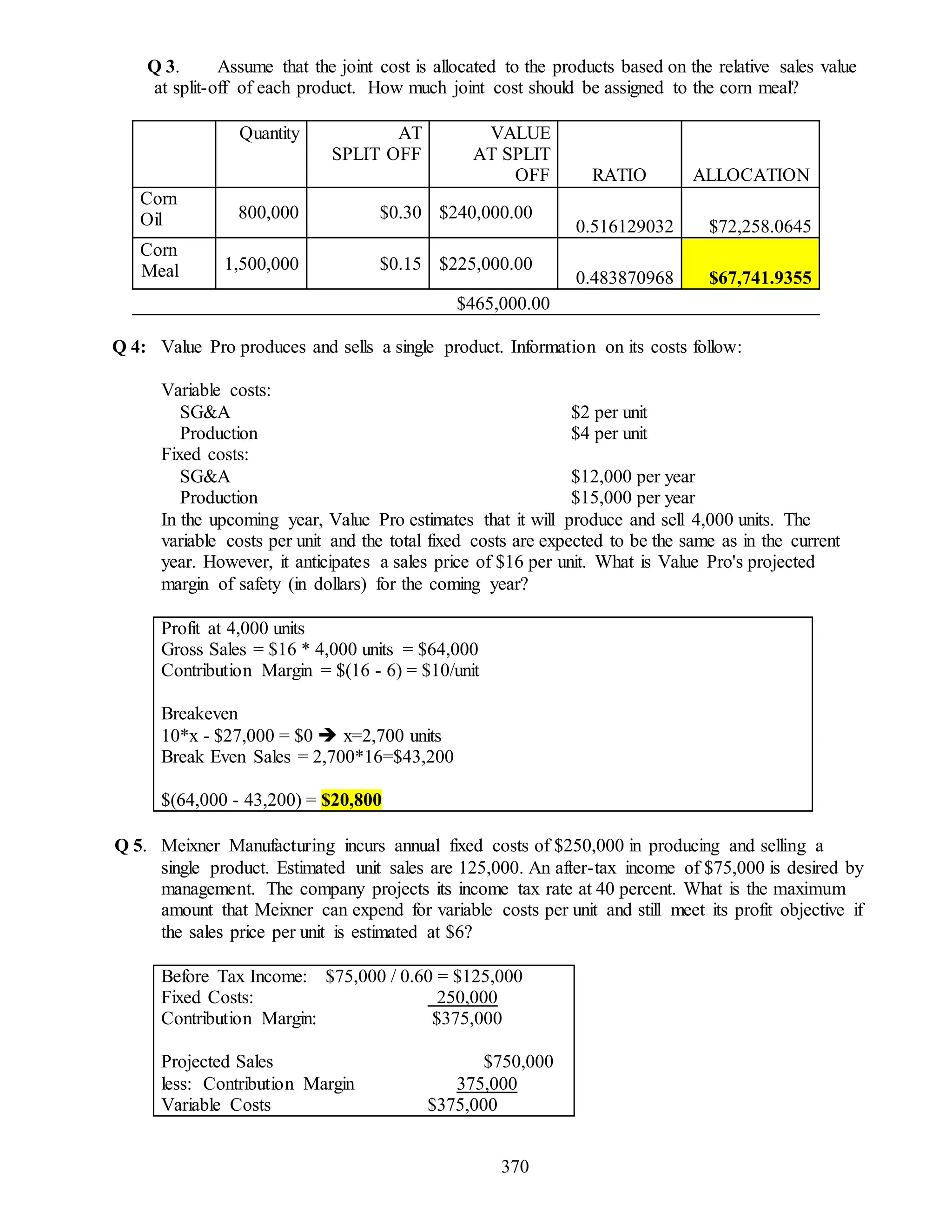 370
Q 3. Assume that the joint cost is allocated to the products based on the relative sales value
at split-off of each product. How much joint cost should be assigned to the corn meal?
Quantity AT
SPLIT OFF
VALUE
AT SPLIT
OFF RATIO ALLOCATION
Corn
Oil 800,000 $0.30 $240,000.00
0.516129032 $72,258.0645
Corn
Meal 1,500,000 $0.15 $225,000.00
0.483870968 $67,741.9355
$465,000.00
Q 4: Value Pro produces and sells a single product. Information on its costs follow:
Variable costs:
SG&A $2 per unit
Production $4 per unit
Fixed costs:
SG&A $12,000 per year
Production $15,000 per year
In the upcoming year, Value Pro estimates that it will produce and sell 4,000 units. The
variable costs per unit and the total fixed costs are expected to be the same as in the current
year. However, it anticipates a sales price of $16 per unit. What is Value Pro's projected
margin of safety (in dollars) for the coming year?
Profit at 4,000 units
Gross Sales = $16 * 4,000 units = $64,000
Contribution Margin = $(16 - 6) = $10/unit
Breakeven
10*x - $27,000 = $0  x=2,700 units
Break Even Sales = 2,700*16=$43,200
$(64,000 - 43,200) = $20,800
Q 5. Meixner Manufacturing incurs annual fixed costs of $250,000 in producing and selling a
single product. Estimated unit sales are 125,000. An after-tax income of $75,000 is desired by
management. The company projects its income tax rate at 40 percent. What is the maximum
amount that Meixner can expend for variable costs per unit and still meet its profit objective if
the sales price per unit is estimated at $6?
Before Tax Income: $75,000 / 0.60 = $125,000
Fixed Costs: 250,000
Contribution Margin: $375,000
Projected Sales $750,000
less: Contribution Margin 375,000
Variable Costs $375,000
 