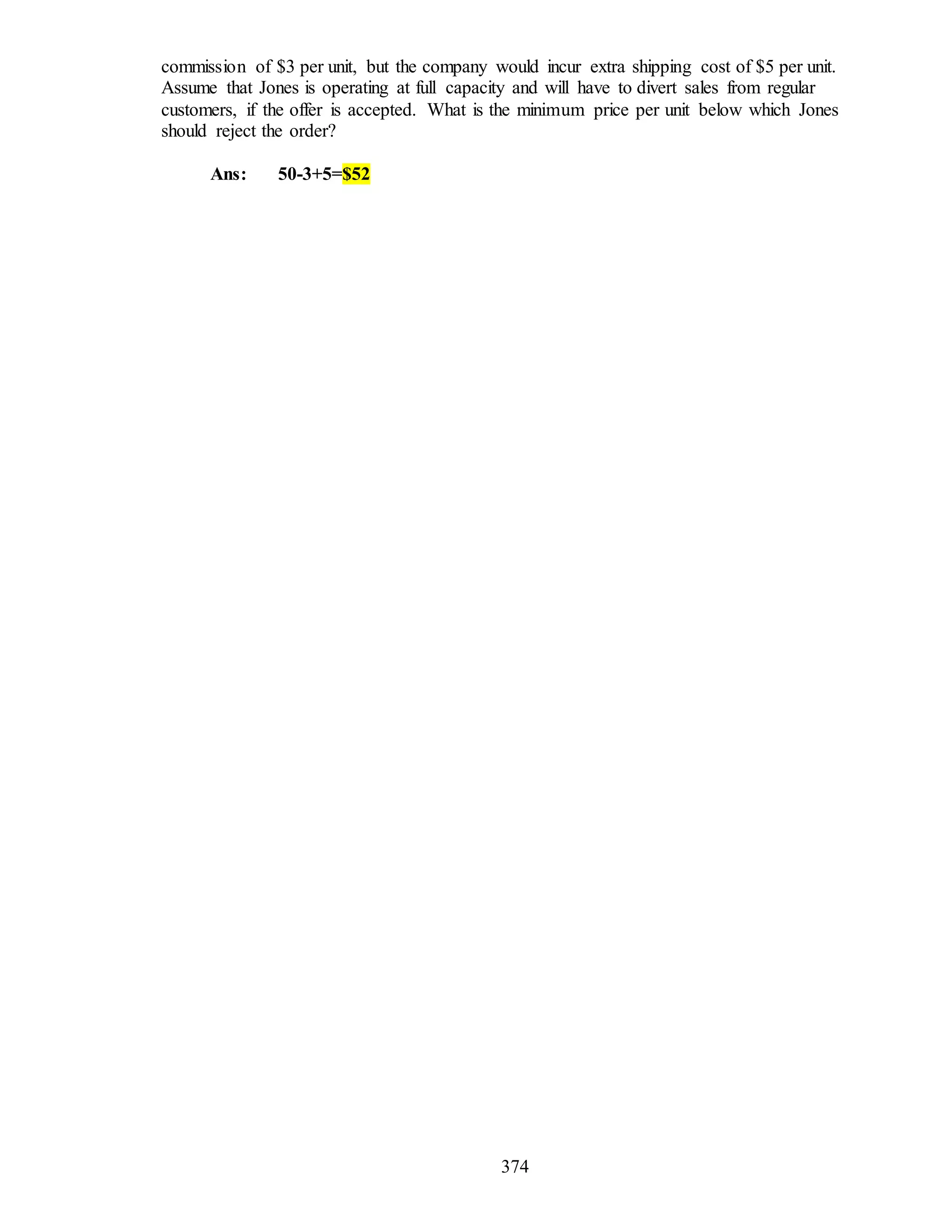 374
commission of $3 per unit, but the company would incur extra shipping cost of $5 per unit.
Assume that Jones is operating at full capacity and will have to divert sales from regular
customers, if the offer is accepted. What is the minimum price per unit below which Jones
should reject the order?
Ans: 50-3+5=$52
 