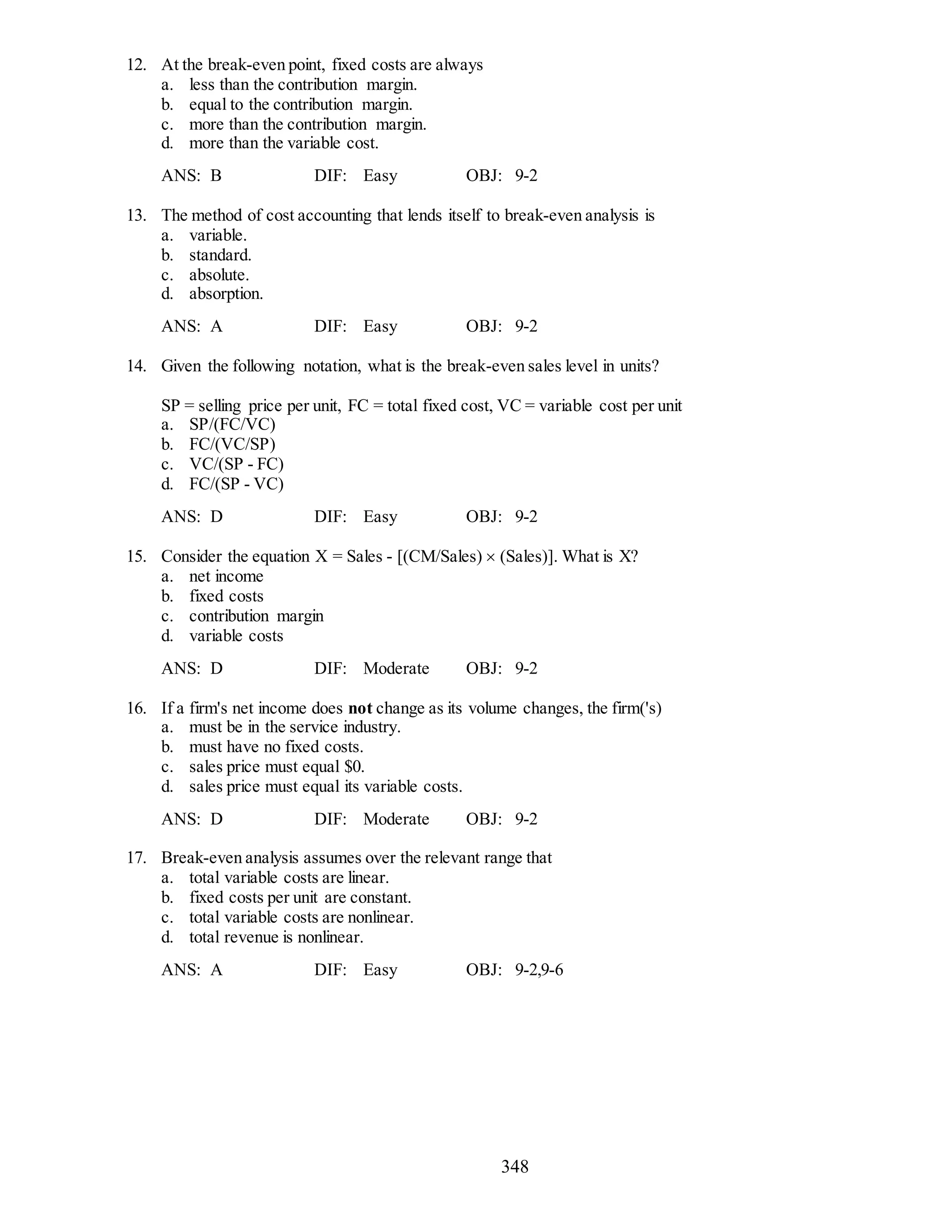 348
12. At the break-even point, fixed costs are always
a. less than the contribution margin.
b. equal to the contribution margin.
c. more than the contribution margin.
d. more than the variable cost.
ANS: B DIF: Easy OBJ: 9-2
13. The method of cost accounting that lends itself to break-even analysis is
a. variable.
b. standard.
c. absolute.
d. absorption.
ANS: A DIF: Easy OBJ: 9-2
14. Given the following notation, what is the break-even sales level in units?
SP = selling price per unit, FC = total fixed cost, VC = variable cost per unit
a. SP/(FC/VC)
b. FC/(VC/SP)
c. VC/(SP - FC)
d. FC/(SP - VC)
ANS: D DIF: Easy OBJ: 9-2
15. Consider the equation X = Sales - [(CM/Sales)  (Sales)]. What is X?
a. net income
b. fixed costs
c. contribution margin
d. variable costs
ANS: D DIF: Moderate OBJ: 9-2
16. If a firm's net income does not change as its volume changes, the firm('s)
a. must be in the service industry.
b. must have no fixed costs.
c. sales price must equal $0.
d. sales price must equal its variable costs.
ANS: D DIF: Moderate OBJ: 9-2
17. Break-even analysis assumes over the relevant range that
a. total variable costs are linear.
b. fixed costs per unit are constant.
c. total variable costs are nonlinear.
d. total revenue is nonlinear.
ANS: A DIF: Easy OBJ: 9-2,9-6
 