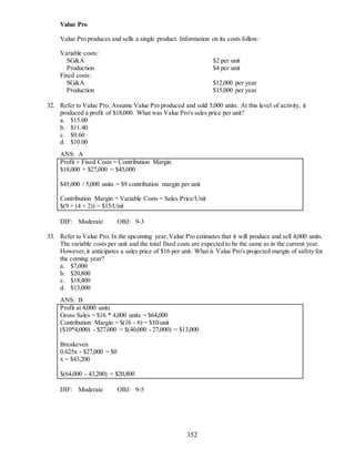 352
Value Pro
Value Pro produces and sells a single product. Information on its costs follow:
Variable costs:
SG&A $2 per unit
Production $4 per unit
Fixed costs:
SG&A $12,000 per year
Production $15,000 per year
32. Refer to Value Pro. Assume Value Pro produced and sold 5,000 units. At this level of activity, it
produced a profit of $18,000. What was Value Pro's sales price per unit?
a. $15.00
b. $11.40
c. $9.60
d. $10.00
ANS: A
Profit + Fixed Costs = Contribution Margin
$18,000 + $27,000 = $45,000
$45,000 / 5,000 units = $9 contribution margin per unit
Contribution Margin + Variable Costs = Sales Price/Unit
$(9 + (4 + 2)) = $15/Unit
DIF: Moderate OBJ: 9-3
33. Refer to Value Pro. In the upcoming year,Value Pro estimates that it will produce and sell 4,000 units.
The variable costs per unit and the total fixed costs are expected to be the same as in the current year.
However,it anticipates a sales price of $16 per unit. What is Value Pro's projected margin of safety for
the coming year?
a. $7,000
b. $20,800
c. $18,400
d. $13,000
ANS: B
Profit at 4,000 units
Gross Sales = $16 * 4,000 units = $64,000
Contribution Margin = $(16 - 6) = $10/unit
($10*4,000) - $27,000 = $(40,000 - 27,000) = $13,000
Breakeven
0.625x - $27,000 = $0
x = $43,200
$(64,000 - 43,200) = $20,800
DIF: Moderate OBJ: 9-5
 