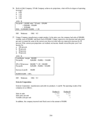 354
36. Refer to Folk Company. If Folk Company achieves its projections, what will be its degree of operating
leverage?
a. 6.00
b. 1.20
c. 1.68
d. 2.40
ANS: B
Net profit = (60,000 units * $5/unit) - $50,000
= $300,000 - $50,000
= $250,000
DOL = $(300,000/120,000) = 1.20
DIF: Moderate OBJ: 9-5
37. Unique Company manufactures a single product. In the prior year, the company had sales of $90,000,
variable costs of $50,000, and fixed costs of $30,000. Unique expects its cost structure and sales price
per unit to remain the same in the current year,however total sales are expected to increase by 20
percent. If the current year projections are realized, net income should exceed the prior year’s net
income by:
a. 100 percent.
b. 80 percent.
c. 20 percent.
d. 50 percent.
ANS: B
Contribution margin: $40,000
Net profit: $(40,000 - 30,000) = $10,000
20% CM increase: $40,000 * 1.20 = $48,000
Net profit: $(48,000 - 30,000) = $18,000
Increase in profit $8,000
$8,000/$10,000 = 80%
DIF: Moderate OBJ: 9-3
Eclectic Corporation
Eclectic Corporation manufactures and sells two products: A and B. The operating results of the
company are as follows:
Product A Product B
Sales in units 2,000 3,000
Sales price per unit $10 $5
Variable costs per unit 7 3
In addition, the company incurred total fixed costs in the amount of $9,000.
 
