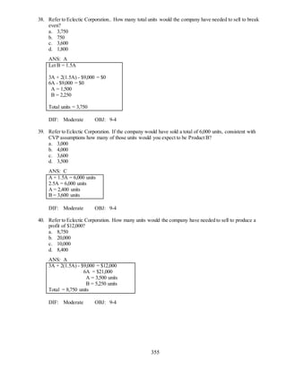 355
38. Refer to Eclectic Corporation.. How many total units would the company have needed to sell to break
even?
a. 3,750
b. 750
c. 3,600
d. 1,800
ANS: A
Let B = 1.5A
3A + 2(1.5A) - $9,000 = $0
6A - $9,000 = $0
A = 1,500
B = 2,250
Total units = 3,750
DIF: Moderate OBJ: 9-4
39. Refer to Eclectic Corporation. If the company would have sold a total of 6,000 units, consistent with
CVP assumptions how many of those units would you expect to be Product B?
a. 3,000
b. 4,000
c. 3,600
d. 3,500
ANS: C
A + 1.5A = 6,000 units
2.5A = 6,000 units
A = 2,400 units
B = 3,600 units
DIF: Moderate OBJ: 9-4
40. Refer to Eclectic Corporation. How many units would the company have needed to sell to produce a
profit of $12,000?
a. 8,750
b. 20,000
c. 10,000
d. 8,400
ANS: A
3A + 2(1.5A) - $9,000 = $12,000
6A = $21,000
A = 3,500 units
B = 5,250 units
Total = 8,750 units
DIF: Moderate OBJ: 9-4
 