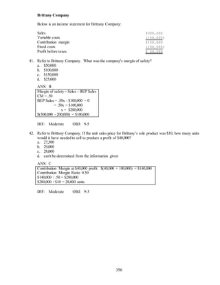 356
Brittany Company
Below is an income statement for Brittany Company:
Sales $300,000
Variable costs (150,000)
Contribution margin $150,000
Fixed costs (100,000)
Profit before taxes $ 50,000
41. Refer to Brittany Company. What was the company's margin of safety?
a. $50,000
b. $100,000
c. $150,000
d. $25,000
ANS: B
Margin of safety = Sales - BEP Sales
CM = .50
BEP Sales = .50x - $100,000 = 0
= .50x = $100,000
x = $200,000
$(300,000 - 200,000) = $100,000
DIF: Moderate OBJ: 9-5
42. Refer to Brittany Company. If the unit sales price for Brittany’s sole product was $10, how many units
would it have needed to sell to produce a profit of $40,000?
a. 27,500
b. 29,000
c. 28,000
d. can't be determined from the information given
ANS: C
Contribution Margin at $40,000 profit: $(40,000 + 100,000) = $140,000
Contribution Margin Ratio: 0.50
$140,000 / .50 = $280,000
$280,000 / $10 = 28,000 units
DIF: Moderate OBJ: 9-3
 