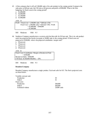 357
43. A firm estimates that it will sell 100,000 units of its sole product in the coming period. It projects the
sales price at $40 per unit, the CM ratio at 60 percent,and profit at $500,000. What is the firm
budgeting for fixed costs in the coming period?
a. $1,600,000
b. $2,400,000
c. $1,100,000
d. $1,900,000
ANS: D
Profit + Fixed Cost = (100,000 units * $60/unit CM)
Fixed Cost = (100,000 units * $24/unit CM) - Profit
= $2,400,000 - $500,000
= $1,900,000
DIF: Moderate OBJ: 9-3
44. Sombrero Company manufactures a western-style hat that sells for $10 per unit. This is its sole product
and it has projected the break-even point at 50,000 units in the coming period. If fixed costs are
projected at $100,000, what is the projected contribution margin ratio?
a. 80 percent
b. 20 percent
c. 40 percent
d. 60 percent
ANS: B
Fixed Costs=Contribution Margin at Breakeven Point
= $100,000
Breakeven Sales: $500,000
CM Ratio: $(100,000/500,000) = 20%
DIF: Moderate OBJ: 9-3
Brandon Company
Brandon Company manufactures a single product. Each unit sells for $15. The firm's projected costs
are listed below:
Variable costs per unit:
Production $5
SG&A $1
Fixed costs:
Production $40,000
SG&A $60,000
Estimated volume 20,000 units
 