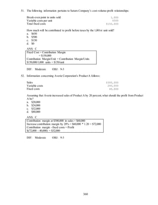 360
51. The following information pertains to Saturn Company’s cost-volume-profit relationships:
Break-even point in units sold 1,000
Variable costs per unit $500
Total fixed costs $150,000
How much will be contributed to profit before taxes by the 1,001st unit sold?
a. $650
b. $500
c. $150
d. $0
ANS: C
Fixed Cost = Contribution Margin
= $150,000
Contribution Margin/Unit = Contribution Margin/Units
$150,000/1,000 units = $150/unit
DIF: Moderate OBJ: 9-3
52. Information concerning Averie Corporation's Product A follows:
Sales $300,000
Variable costs 240,000
Fixed costs 40,000
Assuming that Averie increased sales of Product A by 20 percent,what should the profit from Product
A be?
a. $20,000
b. $24,000
c. $32,000
d. $80,000
ANS: C
Contribution margin at $300,000 in sales = $60,000
Increase contribution margin by 20% = $60,000 * 1.20 = $72,000
Contribution margin - fixed costs = Profit
$(72,000 - 40,000) = $32,000
DIF: Moderate OBJ: 9-3
 