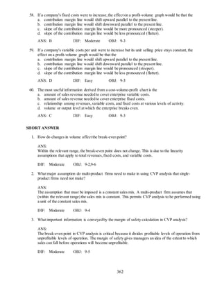 362
58. If a company's fixed costs were to increase,the effect on a profit-volume graph would be that the
a. contribution margin line would shift upward parallel to the present line.
b. contribution margin line would shift downward parallel to the present line.
c. slope of the contribution margin line would be more pronounced (steeper).
d. slope of the contribution margin line would be less pronounced (flatter).
ANS: B DIF: Moderate OBJ: 9-3
59. If a company's variable costs per unit were to increase but its unit selling price stays constant, the
effect on a profit-volume graph would be that the
a. contribution margin line would shift upward parallel to the present line.
b. contribution margin line would shift downward parallel to the present line.
c. slope of the contribution margin line would be pronounced (steeper).
d. slope of the contribution margin line would be less pronounced (flatter).
ANS: D DIF: Easy OBJ: 9-3
60. The most useful information derived from a cost-volume-profit chart is the
a. amount of sales revenue needed to cover enterprise variable costs.
b. amount of sales revenue needed to cover enterprise fixed costs.
c. relationship among revenues,variable costs, and fixed costs at various levels of activity.
d. volume or output level at which the enterprise breaks even.
ANS: C DIF: Easy OBJ: 9-3
SHORT ANSWER
1. How do changes in volume affect the break-even point?
ANS:
Within the relevant range, the break-even point does not change. This is due to the linearity
assumptions that apply to total revenues,fixed costs, and variable costs.
DIF: Moderate OBJ: 9-2,9-6
2. What major assumption do multi-product firms need to make in using CVP analysis that single-
product firms need not make?
ANS:
The assumption that must be imposed is a constant sales mix. A multi-product firm assumes that
(within the relevant range) the sales mix is constant. This permits CVP analysis to be performed using
a unit of the constant sales mix.
DIF: Moderate OBJ: 9-4
3. What important information is conveyed by the margin of safety calculation in CVP analysis?
ANS:
The break-even point in CVP analysis is critical because it divides profitable levels of operation from
unprofitable levels of operation. The margin of safety gives managers an idea of the extent to which
sales can fall before operations will become unprofitable.
DIF: Moderate OBJ: 9-5
 